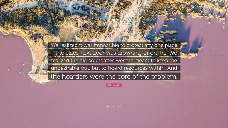 N.K. Jemisin Quote: “We realized it was impossible to protect any one place if the place next door was drowning or on fire. We realized the old boundaries weren’t meant to keep the undesirable out, but to hoard resources within. And the hoarders were the core of the problem.”