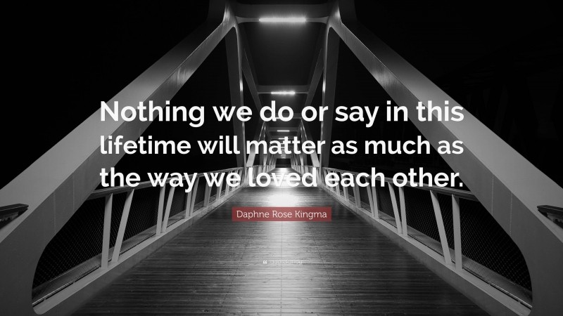 Daphne Rose Kingma Quote: “Nothing we do or say in this lifetime will matter as much as the way we loved each other.”