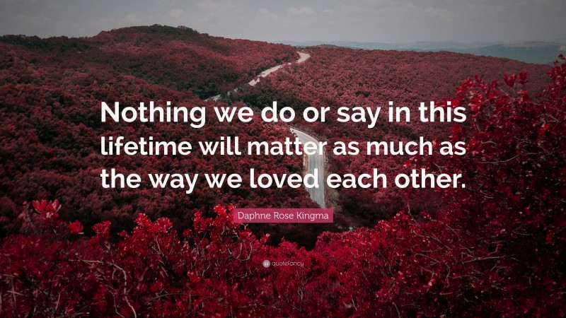 Daphne Rose Kingma Quote: “Nothing we do or say in this lifetime will matter as much as the way we loved each other.”