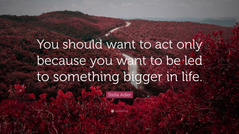 Stella Adler Quote: “You should want to act only because you want to be led to something bigger in life.”