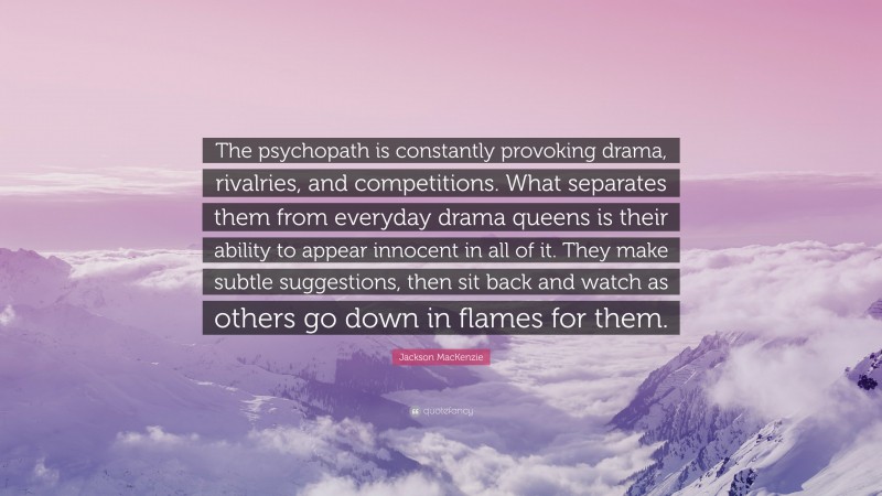 Jackson MacKenzie Quote: “The psychopath is constantly provoking drama, rivalries, and competitions. What separates them from everyday drama queens is their ability to appear innocent in all of it. They make subtle suggestions, then sit back and watch as others go down in flames for them.”