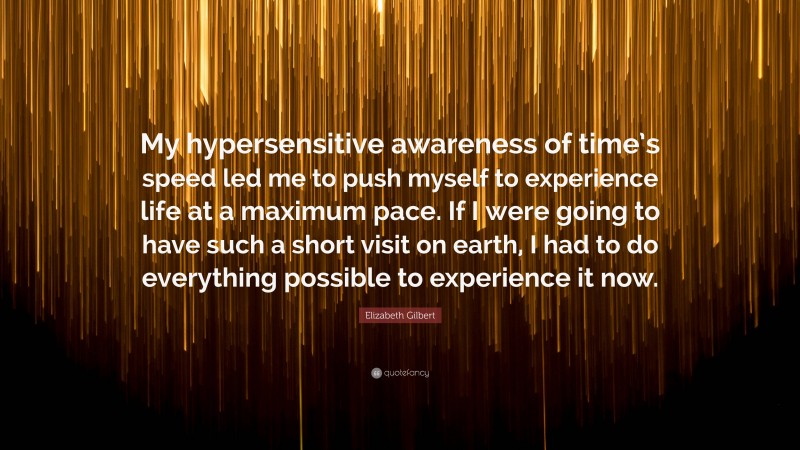 Elizabeth Gilbert Quote: “My hypersensitive awareness of time’s speed led me to push myself to experience life at a maximum pace. If I were going to have such a short visit on earth, I had to do everything possible to experience it now.”