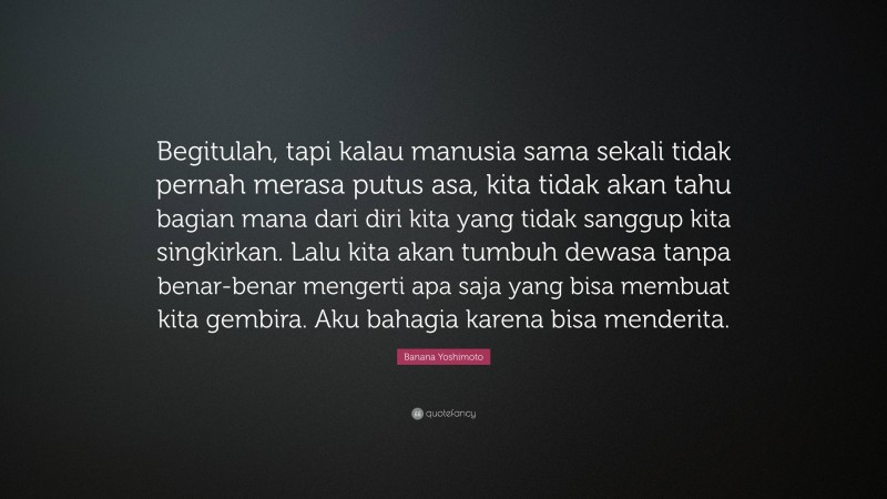 Banana Yoshimoto Quote: “Begitulah, tapi kalau manusia sama sekali tidak pernah merasa putus asa, kita tidak akan tahu bagian mana dari diri kita yang tidak sanggup kita singkirkan. Lalu kita akan tumbuh dewasa tanpa benar-benar mengerti apa saja yang bisa membuat kita gembira. Aku bahagia karena bisa menderita.”