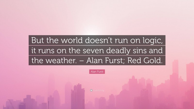 Alan Furst Quote: “But the world doesn’t run on logic, it runs on the seven deadly sins and the weather. – Alan Furst; Red Gold.”