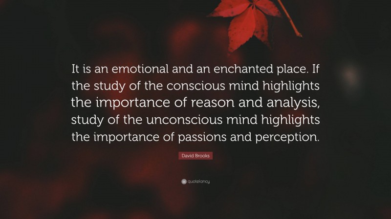 David Brooks Quote: “It is an emotional and an enchanted place. If the study of the conscious mind highlights the importance of reason and analysis, study of the unconscious mind highlights the importance of passions and perception.”