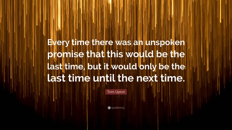 Tom Upton Quote: “Every time there was an unspoken promise that this would be the last time, but it would only be the last time until the next time.”