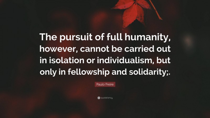Paulo Freire Quote: “The pursuit of full humanity, however, cannot be carried out in isolation or individualism, but only in fellowship and solidarity;.”