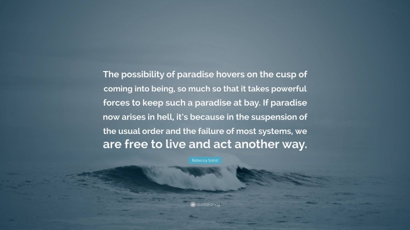 Rebecca Solnit Quote: “The possibility of paradise hovers on the cusp of coming into being, so much so that it takes powerful forces to keep such a paradise at bay. If paradise now arises in hell, it’s because in the suspension of the usual order and the failure of most systems, we are free to live and act another way.”