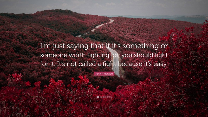 Jenn P. Nguyen Quote: “I’m just saying that if it’s something or someone worth fighting for, you should fight for it. It’s not called a fight because it’s easy.”