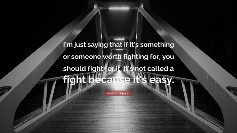 Jenn P. Nguyen Quote: “I’m just saying that if it’s something or someone worth fighting for, you should fight for it. It’s not called a fight because it’s easy.”