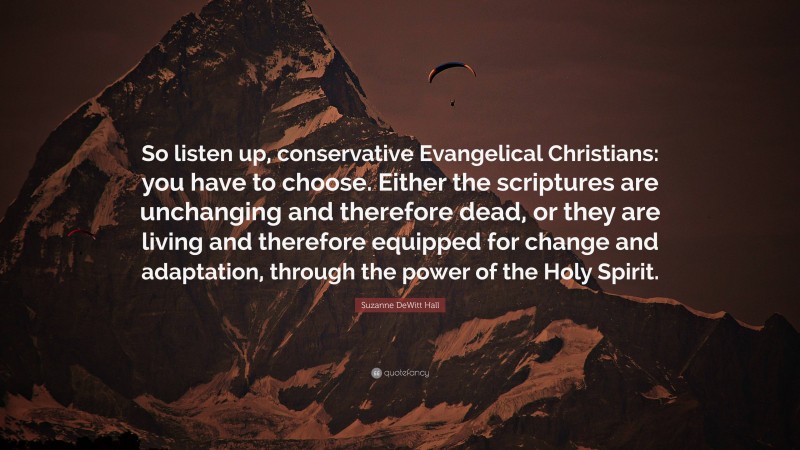 Suzanne DeWitt Hall Quote: “So listen up, conservative Evangelical Christians: you have to choose. Either the scriptures are unchanging and therefore dead, or they are living and therefore equipped for change and adaptation, through the power of the Holy Spirit.”