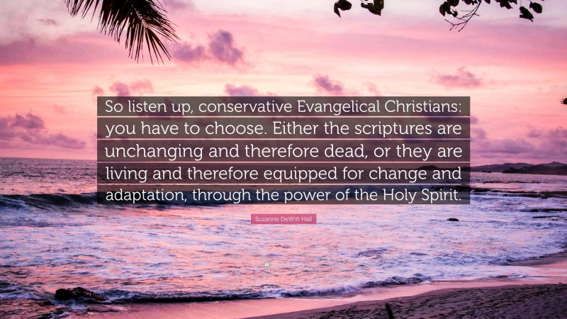 Suzanne DeWitt Hall Quote: “So listen up, conservative Evangelical Christians: you have to choose. Either the scriptures are unchanging and therefore dead, or they are living and therefore equipped for change and adaptation, through the power of the Holy Spirit.”