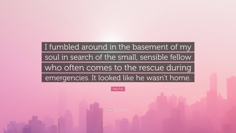 Max Frei Quote: “I fumbled around in the basement of my soul in search of the small, sensible fellow who often comes to the rescue during emergencies. It looked like he wasn’t home.”