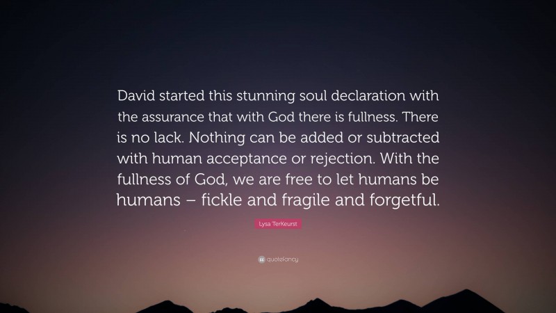 Lysa TerKeurst Quote: “David started this stunning soul declaration with the assurance that with God there is fullness. There is no lack. Nothing can be added or subtracted with human acceptance or rejection. With the fullness of God, we are free to let humans be humans – fickle and fragile and forgetful.”