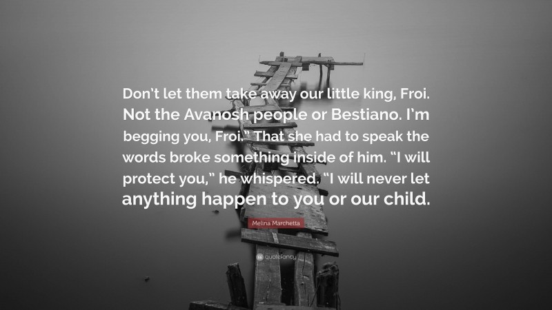 Melina Marchetta Quote: “Don’t let them take away our little king, Froi. Not the Avanosh people or Bestiano. I’m begging you, Froi.” That she had to speak the words broke something inside of him. “I will protect you,” he whispered. “I will never let anything happen to you or our child.”