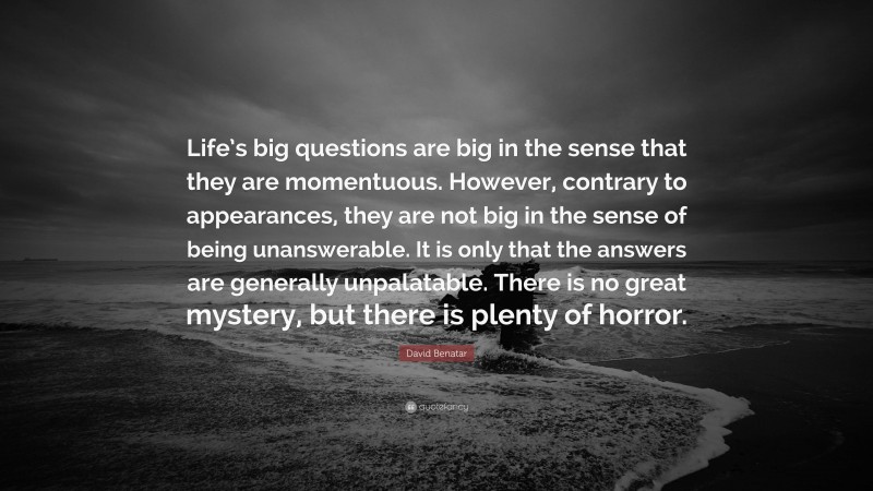 David Benatar Quote: “Life’s big questions are big in the sense that they are momentuous. However, contrary to appearances, they are not big in the sense of being unanswerable. It is only that the answers are generally unpalatable. There is no great mystery, but there is plenty of horror.”
