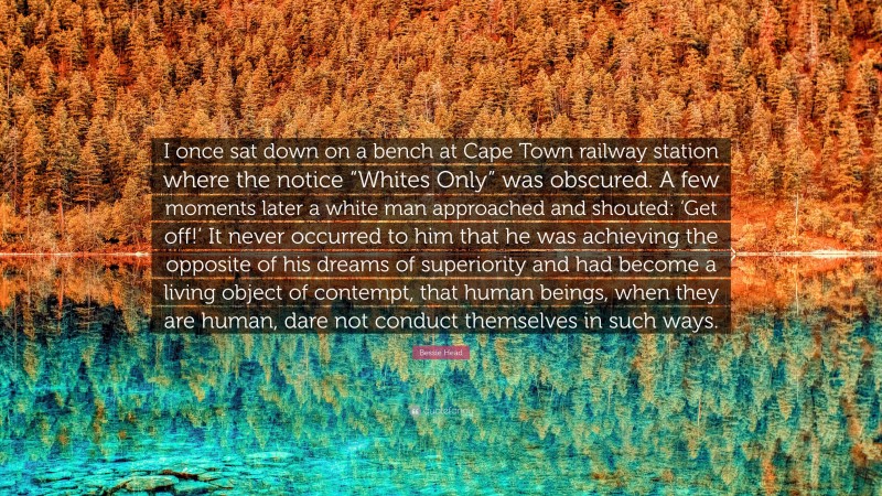 Bessie Head Quote: “I once sat down on a bench at Cape Town railway station where the notice “Whites Only” was obscured. A few moments later a white man approached and shouted: ‘Get off!’ It never occurred to him that he was achieving the opposite of his dreams of superiority and had become a living object of contempt, that human beings, when they are human, dare not conduct themselves in such ways.”