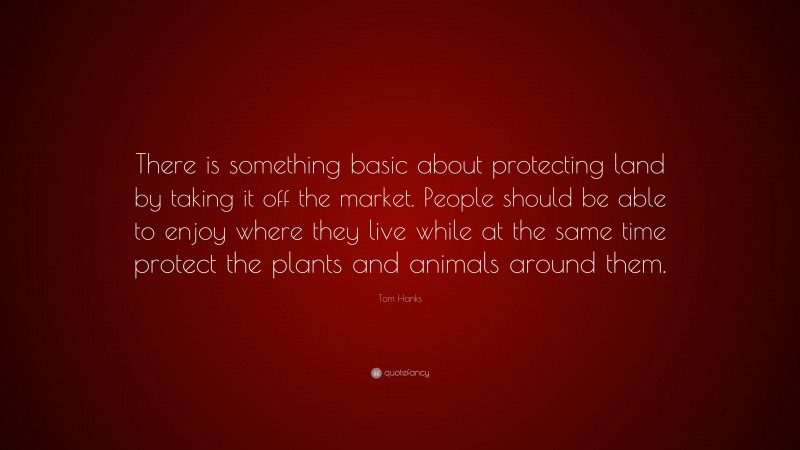Tom Hanks Quote: “There is something basic about protecting land by taking it off the market. People should be able to enjoy where they live while at the same time protect the plants and animals around them.”