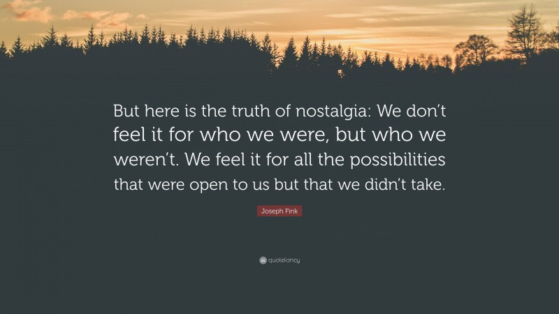 Joseph Fink Quote: “But here is the truth of nostalgia: We don’t feel it for who we were, but who we weren’t. We feel it for all the possibilities that were open to us but that we didn’t take.”