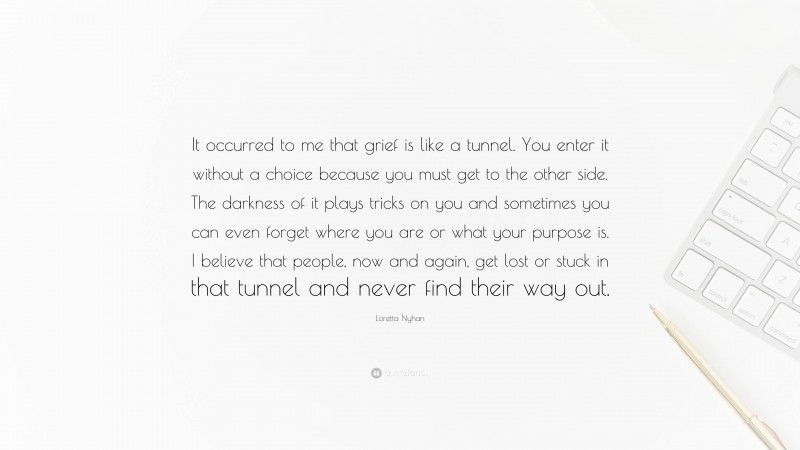 Loretta Nyhan Quote: “It occurred to me that grief is like a tunnel. You enter it without a choice because you must get to the other side. The darkness of it plays tricks on you and sometimes you can even forget where you are or what your purpose is. I believe that people, now and again, get lost or stuck in that tunnel and never find their way out.”
