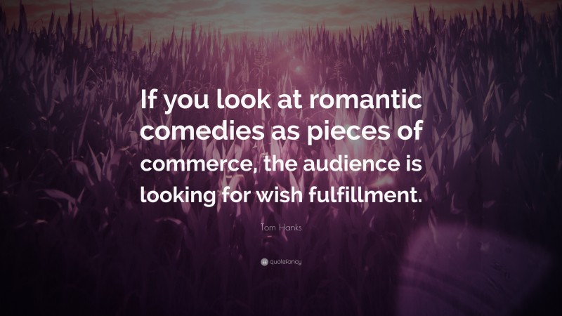 Tom Hanks Quote: “If you look at romantic comedies as pieces of commerce, the audience is looking for wish fulfillment.”