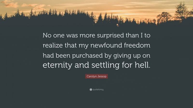 Carolyn Jessop Quote: “No one was more surprised than I to realize that my newfound freedom had been purchased by giving up on eternity and settling for hell.”