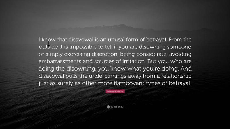 Bernhard Schlink Quote: “I know that disavowal is an unusal form of betrayal. From the outside it is impossible to tell if you are disowning someone or simply exercising discretion, being considerate, avoiding embarrassments and sources of irritation. But you, who are doing the disowning, you know what you’re doing. And disavowal pulls the underpinnings away from a relationship just as surely as other more flamboyant types of betrayal.”