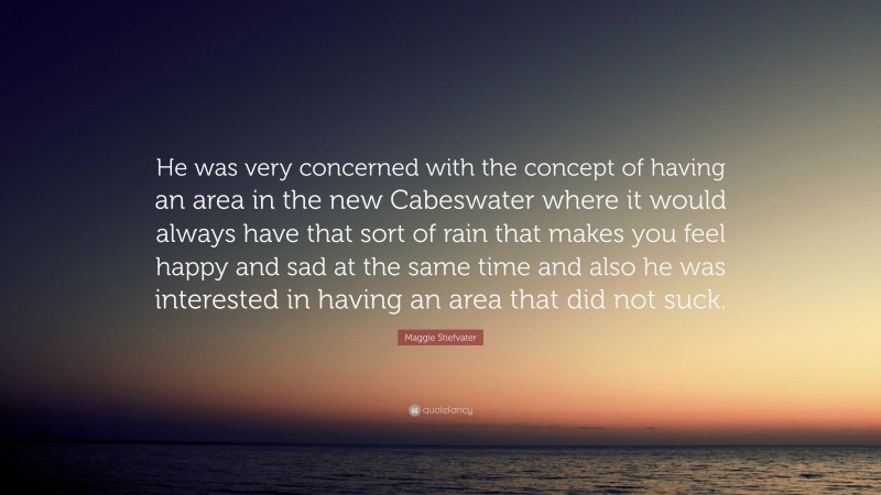 Maggie Stiefvater Quote: “He was very concerned with the concept of having an area in the new Cabeswater where it would always have that sort of rain that makes you feel happy and sad at the same time and also he was interested in having an area that did not suck.”