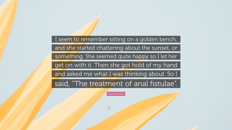 Ruth Downie Quote: “I seem to remember sitting on a golden bench, and she started chattering about the sunset, or something. She seemed quite happy so I let her get on with it. Then she got hold of my hand and asked me what I was thinking about. So I said, “The treatment of anal fistulae”.”