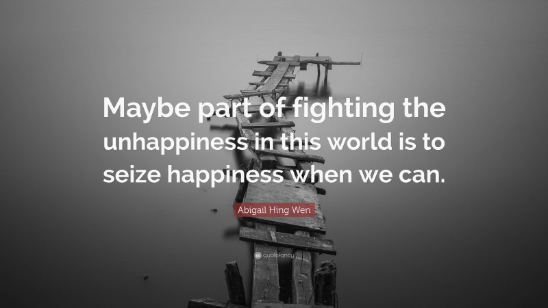Abigail Hing Wen Quote: “Maybe part of fighting the unhappiness in this world is to seize happiness when we can.”