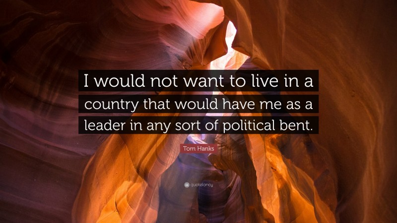Tom Hanks Quote: “I would not want to live in a country that would have me as a leader in any sort of political bent.”