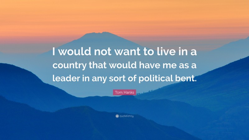 Tom Hanks Quote: “I would not want to live in a country that would have me as a leader in any sort of political bent.”