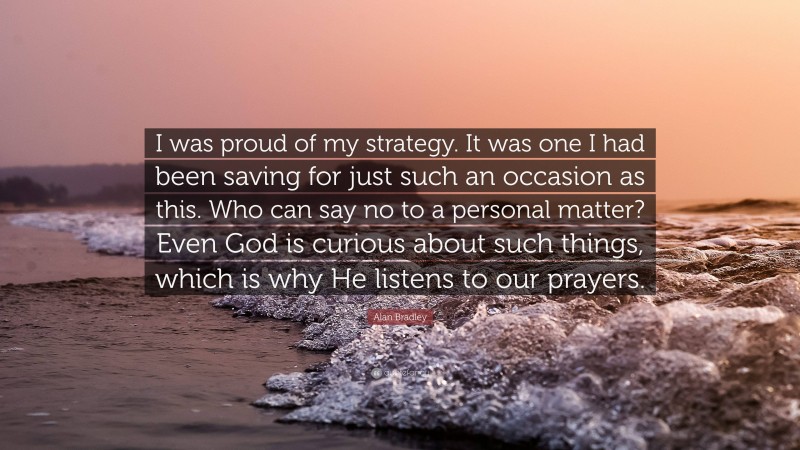 Alan Bradley Quote: “I was proud of my strategy. It was one I had been saving for just such an occasion as this. Who can say no to a personal matter? Even God is curious about such things, which is why He listens to our prayers.”