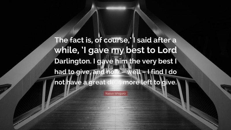 Kazuo Ishiguro Quote: “The fact is, of course,’ I said after a while, ‘I gave my best to Lord Darlington. I gave him the very best I had to give, and now – well – I find I do not have a great deal more left to give.”