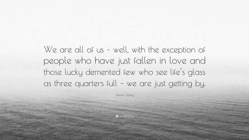 Juliann Garey Quote: “We are all of us – well, with the exception of people who have just fallen in love and those lucky demented few who see life’s glass as three quarters full – we are just getting by.”