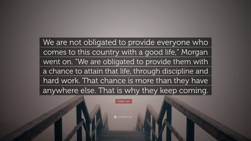 Caleb Carr Quote: “We are not obligated to provide everyone who comes to this country with a good life,” Morgan went on. “We are obligated to provide them with a chance to attain that life, through discipline and hard work. That chance is more than they have anywhere else. That is why they keep coming.”