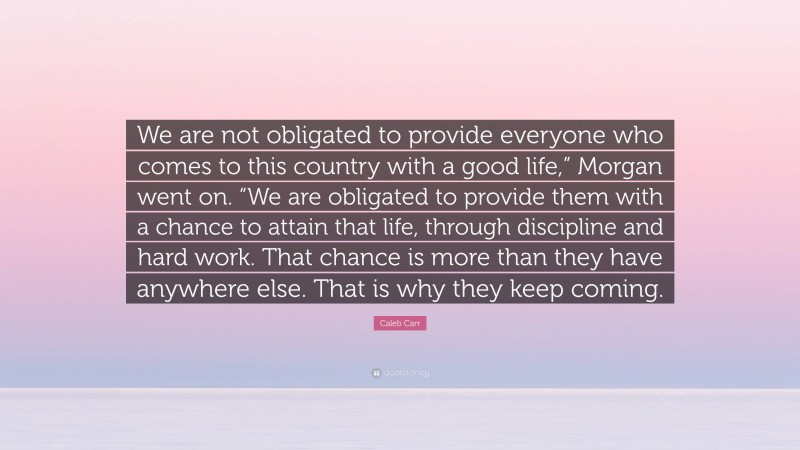 Caleb Carr Quote: “We are not obligated to provide everyone who comes to this country with a good life,” Morgan went on. “We are obligated to provide them with a chance to attain that life, through discipline and hard work. That chance is more than they have anywhere else. That is why they keep coming.”