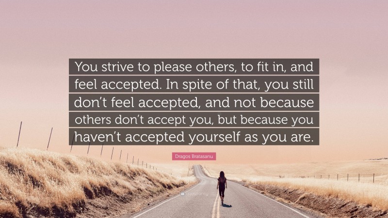 Dragos Bratasanu Quote: “You strive to please others, to fit in, and feel accepted. In spite of that, you still don’t feel accepted, and not because others don’t accept you, but because you haven’t accepted yourself as you are.”