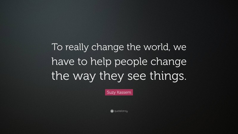 Suzy Kassem Quote: “To really change the world, we have to help people change the way they see things.”