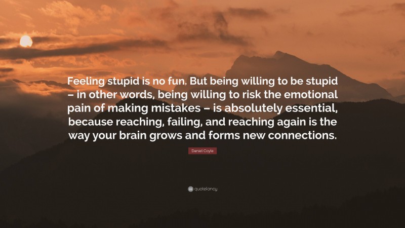 Daniel Coyle Quote: “Feeling stupid is no fun. But being willing to be stupid – in other words, being willing to risk the emotional pain of making mistakes – is absolutely essential, because reaching, failing, and reaching again is the way your brain grows and forms new connections.”