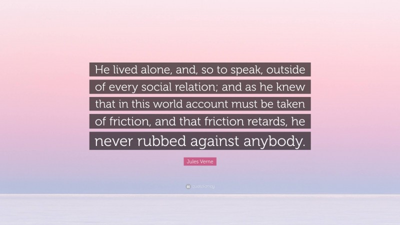 Jules Verne Quote: “He lived alone, and, so to speak, outside of every social relation; and as he knew that in this world account must be taken of friction, and that friction retards, he never rubbed against anybody.”