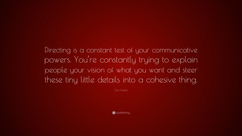 Tom Hanks Quote: “Directing is a constant test of your communicative powers. You’re constantly trying to explain people your vision of what you want and steer these tiny little details into a cohesive thing.”