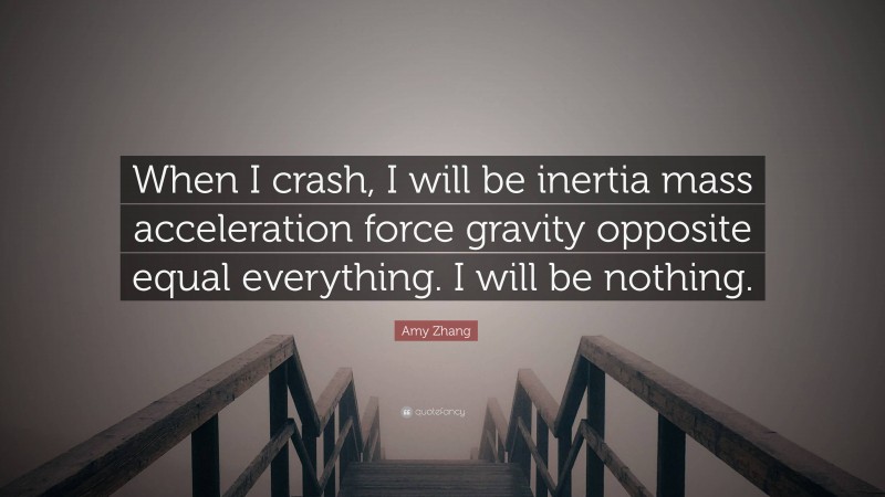 Amy Zhang Quote: “When I crash, I will be inertia mass acceleration force gravity opposite equal everything. I will be nothing.”