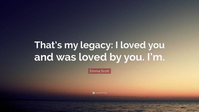 Emma Scott Quote: “That’s my legacy: I loved you and was loved by you. I’m.”