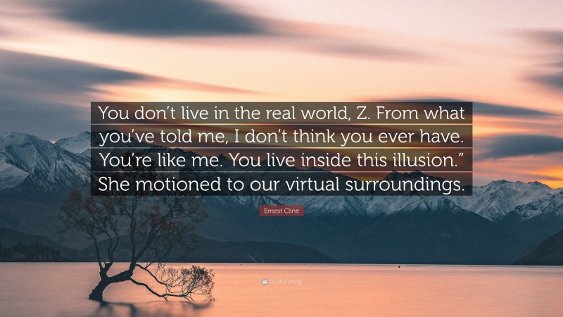 Ernest Cline Quote: “You don’t live in the real world, Z. From what you’ve told me, I don’t think you ever have. You’re like me. You live inside this illusion.” She motioned to our virtual surroundings.”