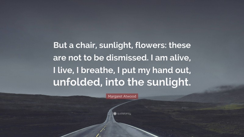 Margaret Atwood Quote: “But a chair, sunlight, flowers: these are not to be dismissed. I am alive, I live, I breathe, I put my hand out, unfolded, into the sunlight.”