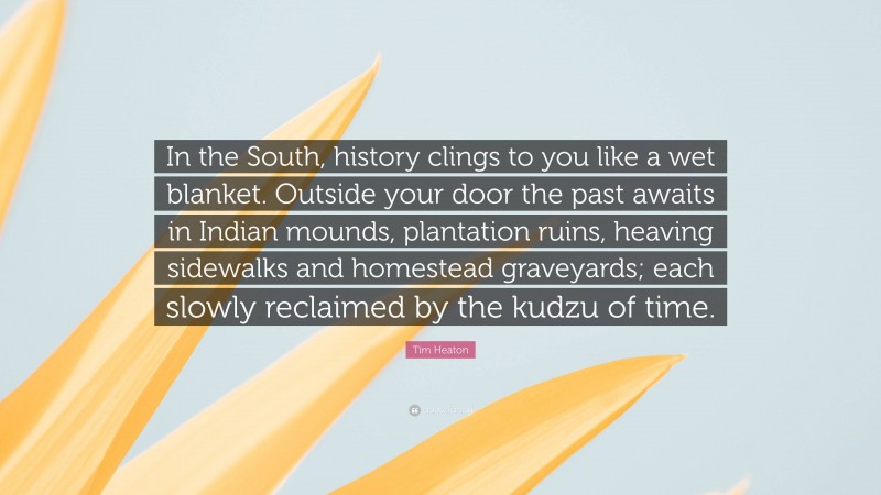 Tim Heaton Quote: “In the South, history clings to you like a wet blanket. Outside your door the past awaits in Indian mounds, plantation ruins, heaving sidewalks and homestead graveyards; each slowly reclaimed by the kudzu of time.”