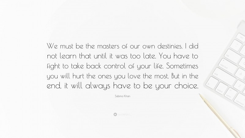 Sabina Khan Quote: “We must be the masters of our own destinies. I did not learn that until it was too late. You have to fight to take back control of your life. Sometimes you will hurt the ones you love the most. But in the end, it will always have to be your choice.”