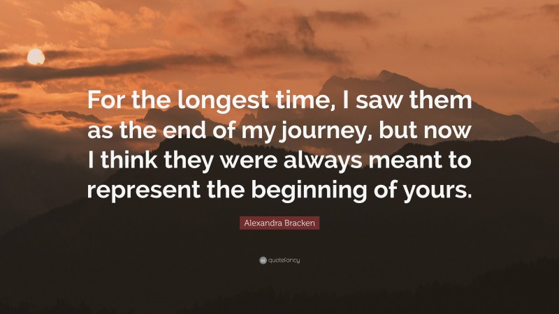 Alexandra Bracken Quote: “For the longest time, I saw them as the end of my journey, but now I think they were always meant to represent the beginning of yours.”