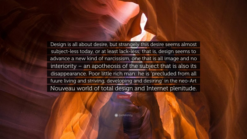 Hal Foster Quote: “Design is all about desire, but strangely this desire seems almost subject-less today, or at least lack-less; that is, design seems to advance a new kind of narcissism, one that is all image and no interiority – an apotheosis of the subject that is also its disappearance. Poor little rich man: he is ‘precluded from all fuure living and striving, developing and desiring’ in the neo-Art Nouveau world of total design and Internet plenitude.”